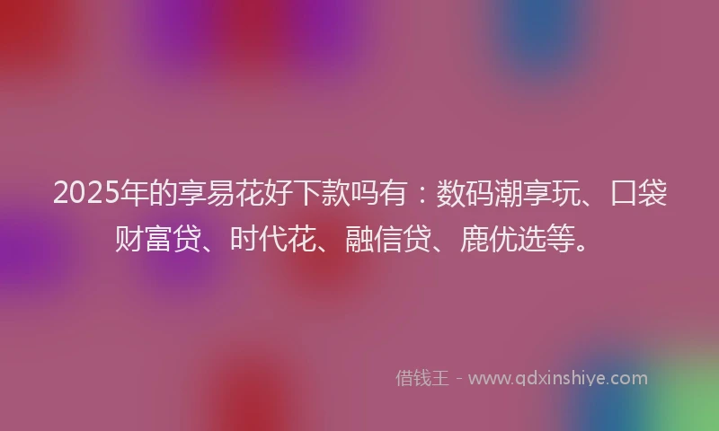 2025年的享易花好下款吗有：数码潮享玩、口袋财富贷、时代花、融信贷、鹿优选等。