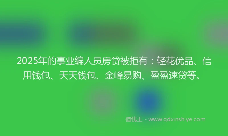 2025年的事业编人员房贷被拒有：轻花优品、信用钱包、天天钱包、金峰易购、盈盈速贷等。