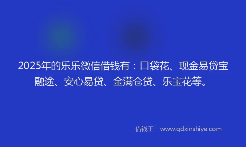 2025年的乐乐微信借钱有：口袋花、现金易贷宝融途、安心易贷、金满仓贷、乐宝花等。