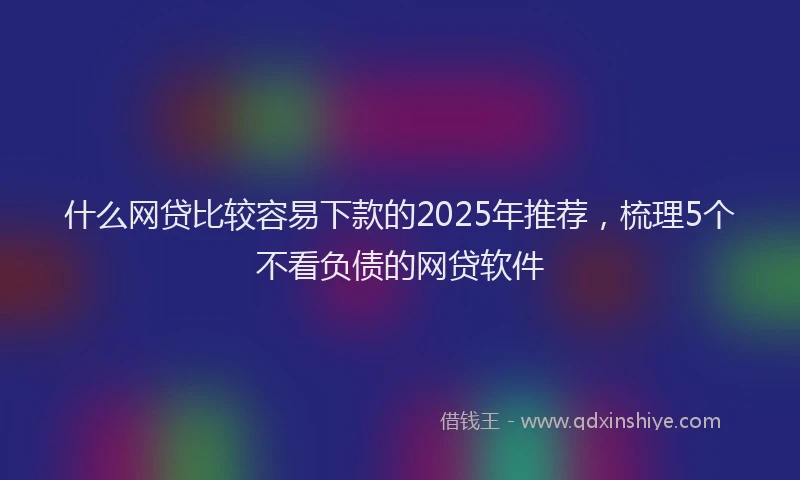 什么网贷比较容易下款的2025年推荐，梳理5个不看负债的网贷软件