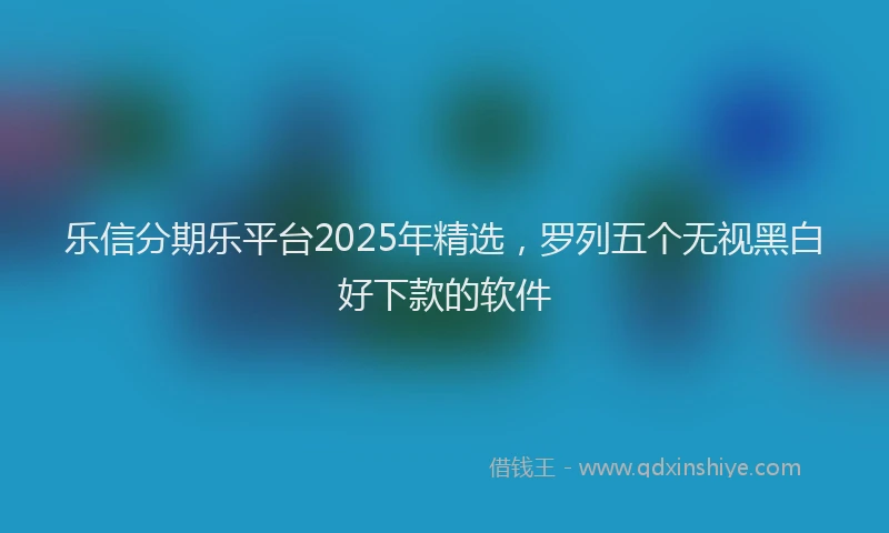 乐信分期乐平台2025年精选，罗列五个无视黑白好下款的软件