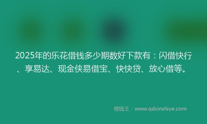 2025年的乐花借钱多少期数好下款有：闪借快行、享易达、现金侠易借宝、快快贷、放心借等。
