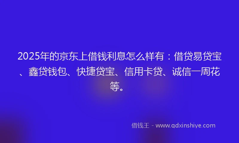 2025年的京东上借钱利息怎么样有：借贷易贷宝、鑫贷钱包、快捷贷宝、信用卡贷、诚信一周花等。