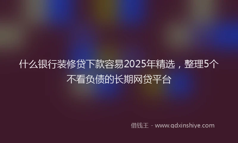 什么银行装修贷下款容易2025年精选，整理5个不看负债的长期网贷平台