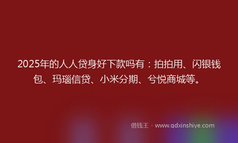 2025年的人人贷身好下款吗有：拍拍用、闪银钱包、玛瑙信贷、小米分期、兮悦商城等。