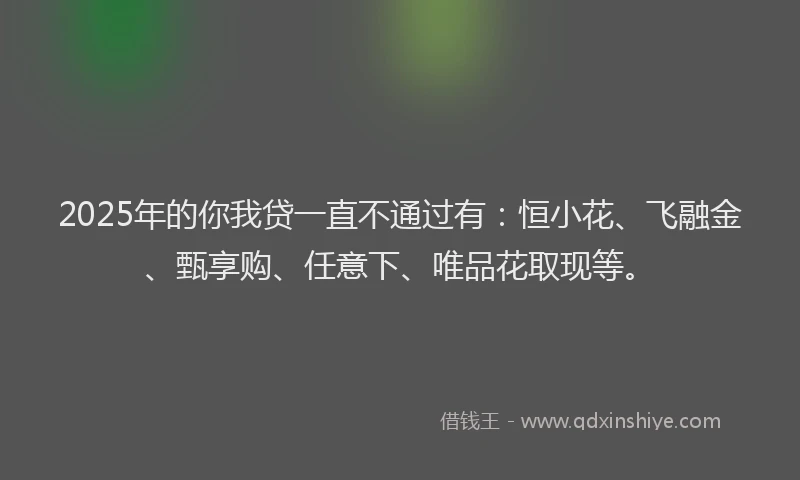 2025年的你我贷一直不通过有：恒小花、飞融金、甄享购、任意下、唯品花取现等。
