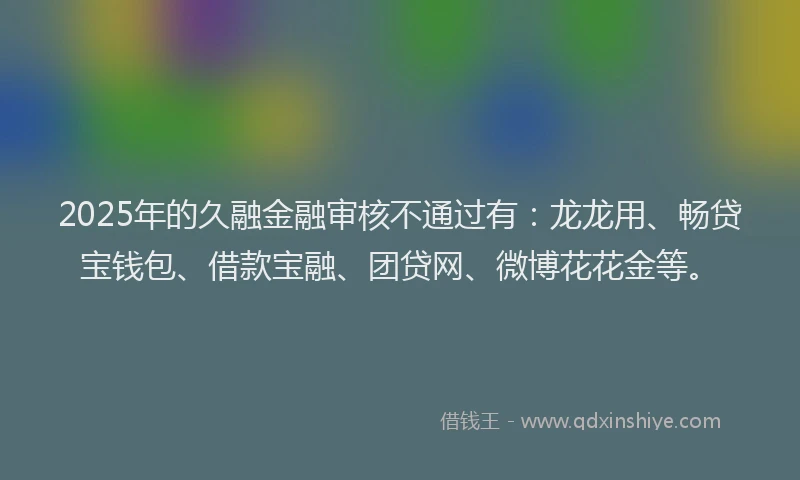 2025年的久融金融审核不通过有：龙龙用、畅贷宝钱包、借款宝融、团贷网、微博花花金等。