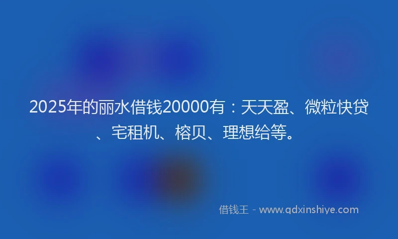 2025年的丽水借钱20000有：天天盈、微粒快贷、宅租机、榕贝、理想给等。