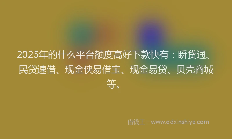 2025年的什么平台额度高好下款快有：瞬贷通、民贷速借、现金侠易借宝、现金易贷、贝壳商城等。