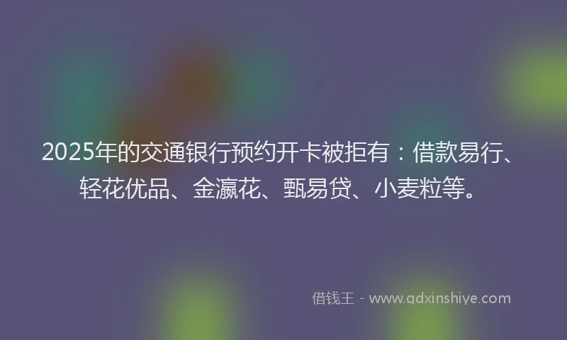 2025年的交通银行预约开卡被拒有：借款易行、轻花优品、金瀛花、甄易贷、小麦粒等。