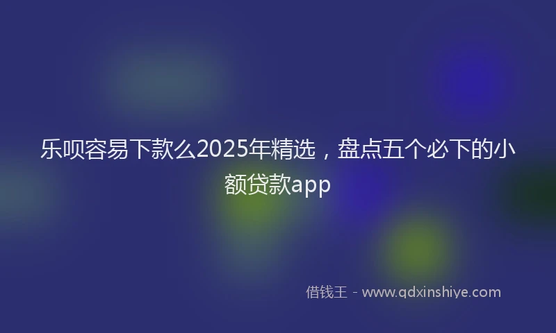 乐呗容易下款么2025年精选，盘点五个必下的小额贷款app
