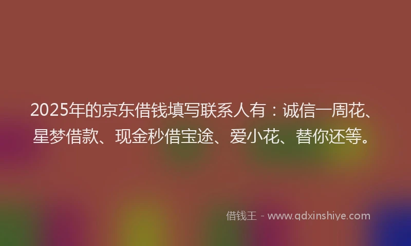 2025年的京东借钱填写联系人有：诚信一周花、星梦借款、现金秒借宝途、爱小花、替你还等。