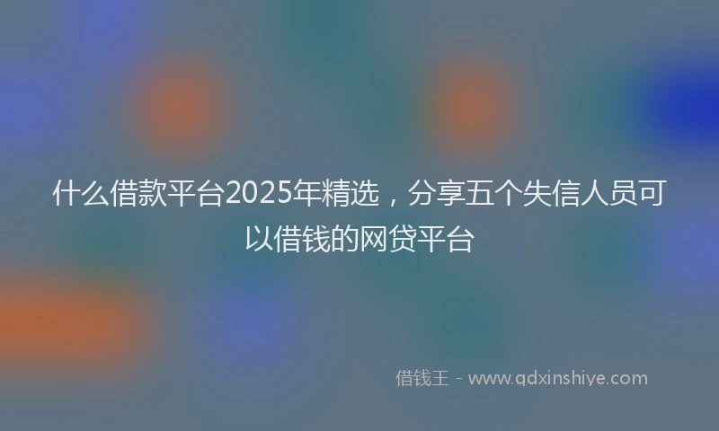 什么借款平台2025年精选，分享五个失信人员可以借钱的网贷平台