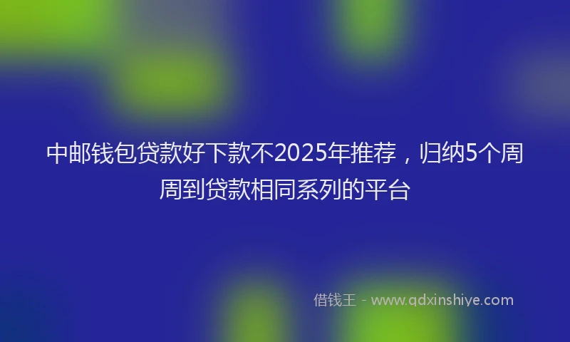 中邮钱包贷款好下款不2025年推荐,归纳5个周周到贷款相同系列的平台