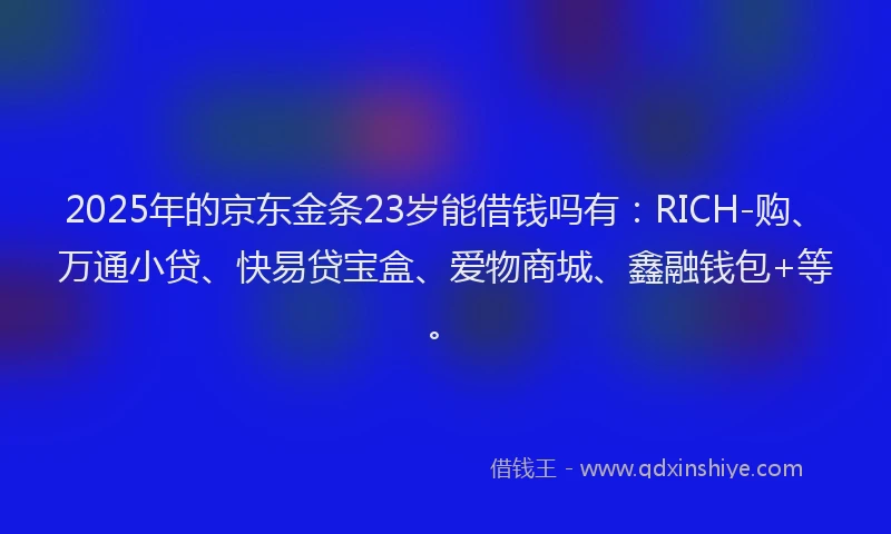 2025年的京东金条23岁能借钱吗有：RICH-购、万通小贷、快易贷宝盒、爱物商城、鑫融钱包+等。