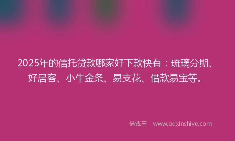 2025年的信托贷款哪家好下款快有：琉璃分期、好居客、小牛金条、易支花、借款易宝等。