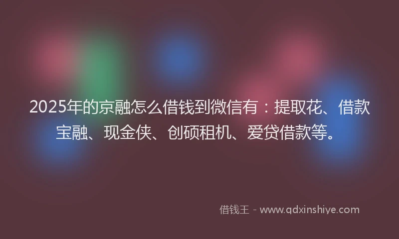 2025年的京融怎么借钱到微信有：提取花、借款宝融、现金侠、创硕租机、爱贷借款等。