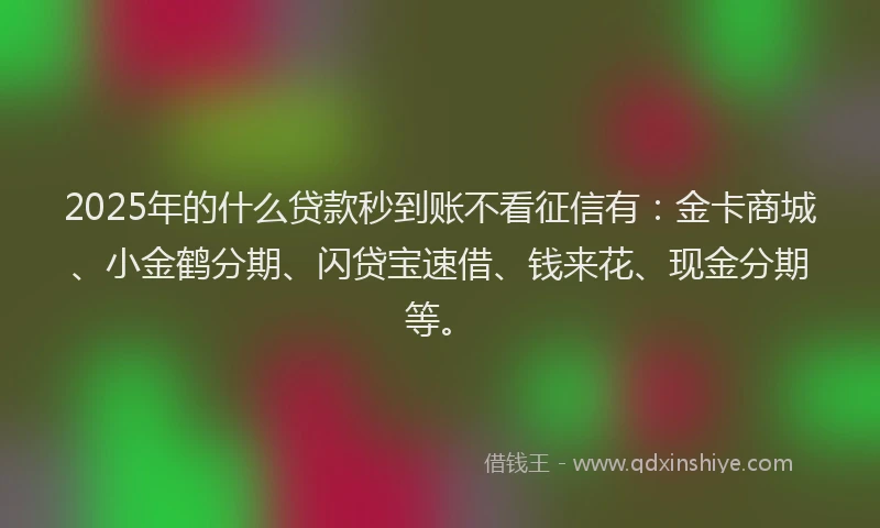 2025年的什么贷款秒到账不看征信有：金卡商城、小金鹤分期、闪贷宝速借、钱来花、现金分期等。