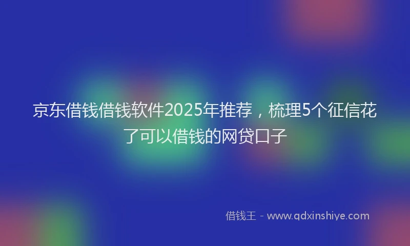 京东借钱借钱软件2025年推荐，梳理5个征信花了可以借钱的网贷口子