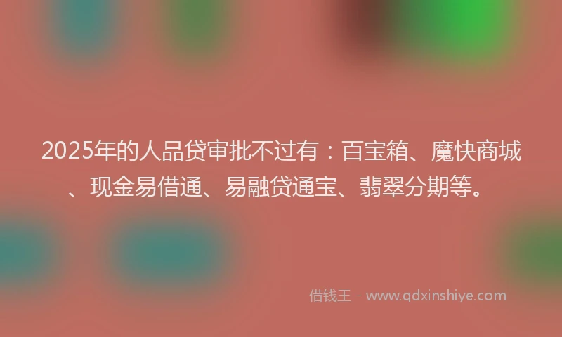 2025年的人品贷审批不过有：百宝箱、魔快商城、现金易借通、易融贷通宝、翡翠分期等。