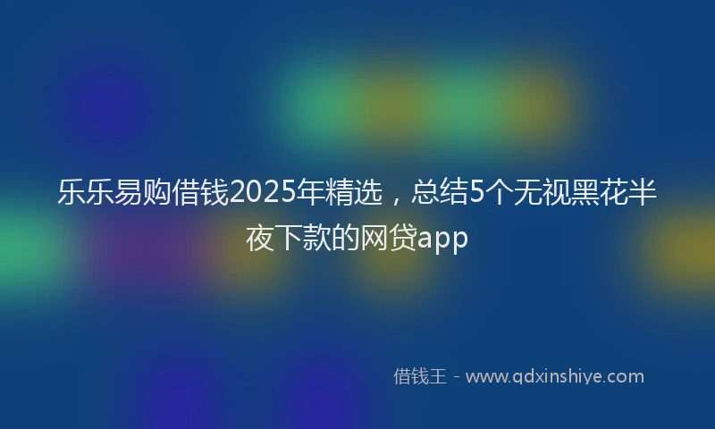 乐乐易购借钱2025年精选，总结5个无视黑花半夜下款的网贷app