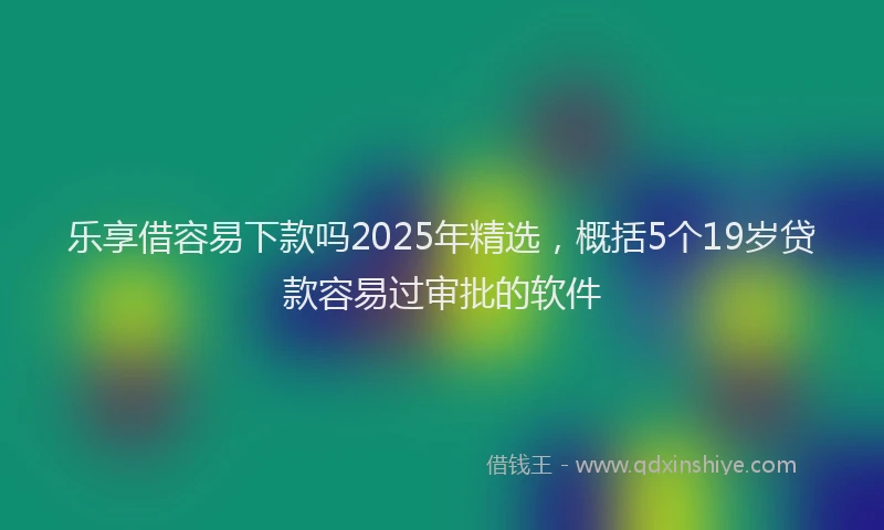 乐享借容易下款吗2025年精选，概括5个19岁贷款容易过审批的软件