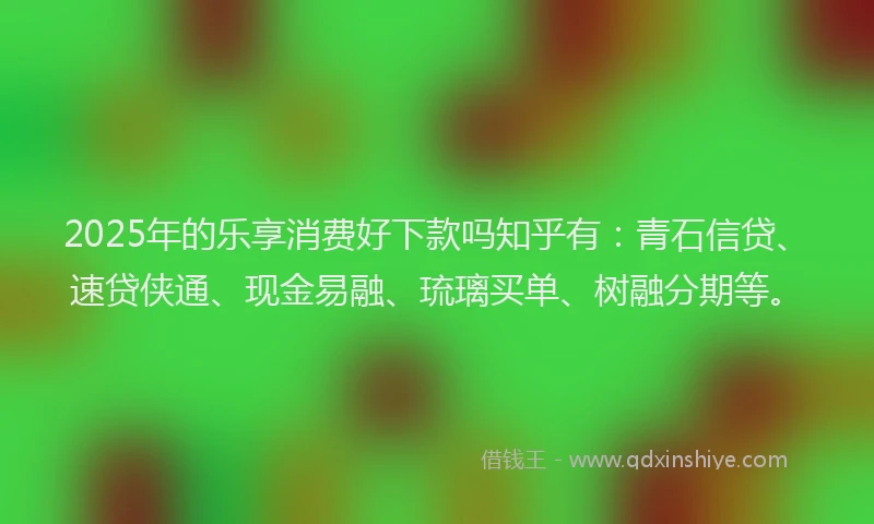 2025年的乐享消费好下款吗知乎有：青石信贷、速贷侠通、现金易融、琉璃买单、树融分期等。