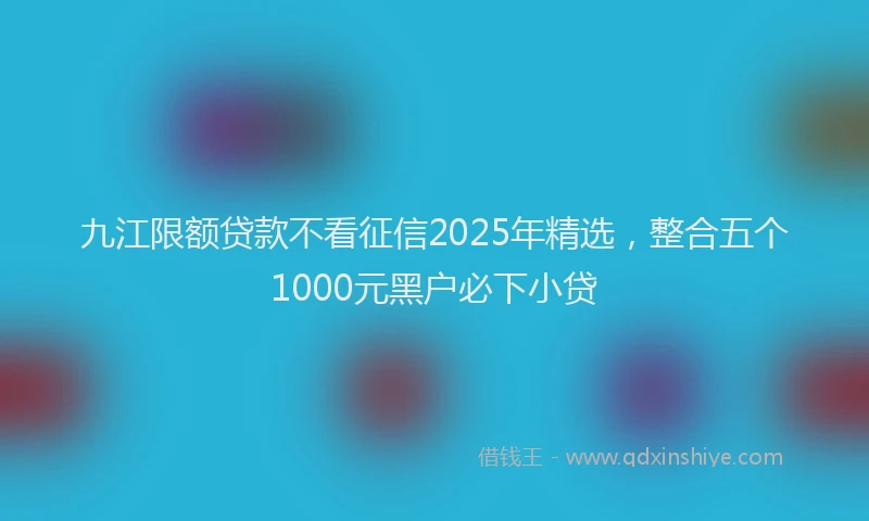 九江限额贷款不看征信2025年精选，整合五个1000元黑户必下小贷