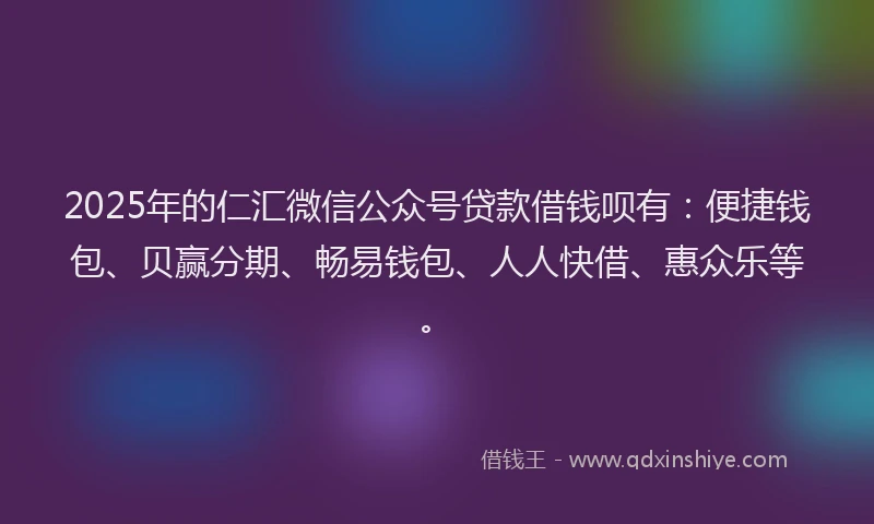 2025年的仁汇微信公众号贷款借钱呗有：便捷钱包、贝赢分期、畅易钱包、人人快借、惠众乐等。