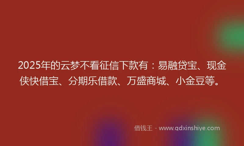 2025年的云梦不看征信下款有：易融贷宝、现金侠快借宝、分期乐借款、万盛商城、小金豆等。