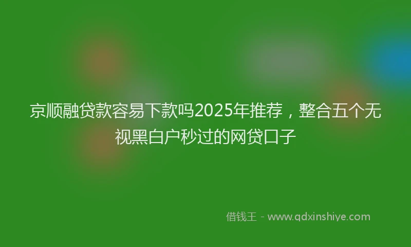 京顺融贷款容易下款吗2025年推荐，整合五个无视黑白户秒过的网贷口子