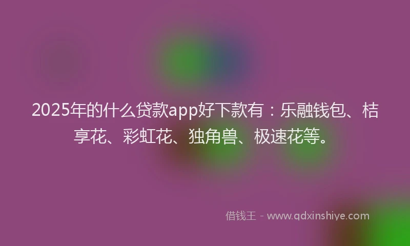 2025年的什么贷款app好下款有：乐融钱包、桔享花、彩虹花、独角兽、极速花等。