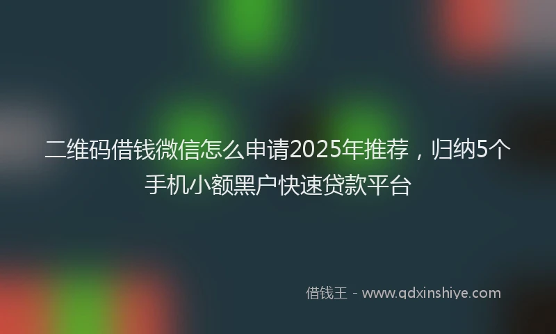 二维码借钱微信怎么申请2025年推荐，归纳5个手机小额黑户快速贷款平台