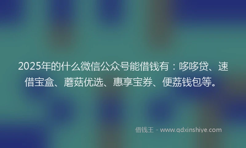 2025年的什么微信公众号能借钱有：哆哆贷、速借宝盒、蘑菇优选、惠享宝券、便荔钱包等。