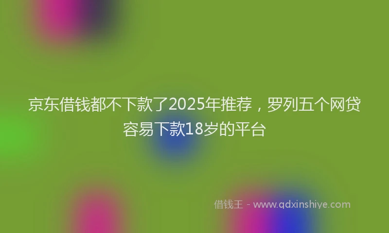 京东借钱都不下款了2025年推荐，罗列五个网贷容易下款18岁的平台
