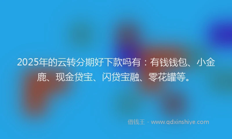 2025年的云转分期好下款吗有：有钱钱包、小金鹿、现金贷宝、闪贷宝融、零花罐等。