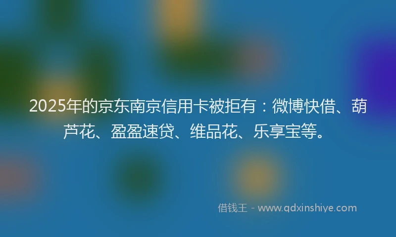 2025年的京东南京信用卡被拒有：微博快借、葫芦花、盈盈速贷、维品花、乐享宝等。