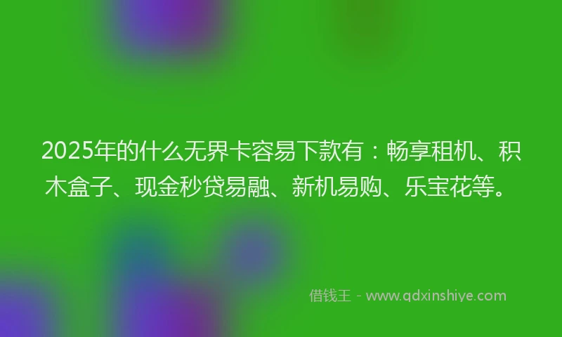 2025年的什么无界卡容易下款有：畅享租机、积木盒子、现金秒贷易融、新机易购、乐宝花等。