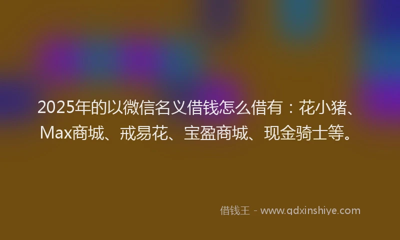 2025年的以微信名义借钱怎么借有：花小猪、Max商城、戒易花、宝盈商城、现金骑士等。