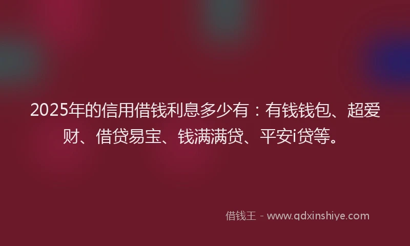 2025年的信用借钱利息多少有：有钱钱包、超爱财、借贷易宝、钱满满贷、平安i贷等。