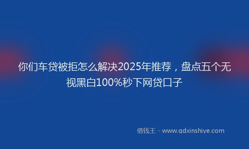 你们车贷被拒怎么解决2025年推荐,盘点五个无视黑白100%秒下网贷口子