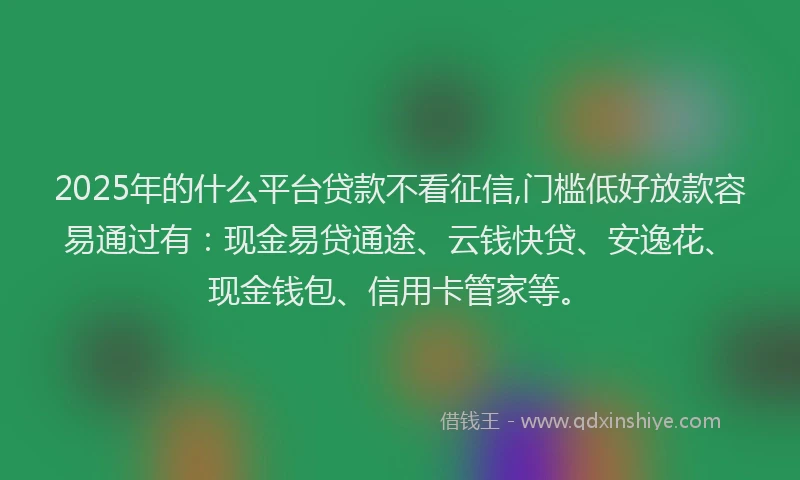 2025年的什么平台贷款不看征信,门槛低好放款容易通过有:现金易贷通途、云钱快贷、安逸花、现金钱包、信用卡管家等。
