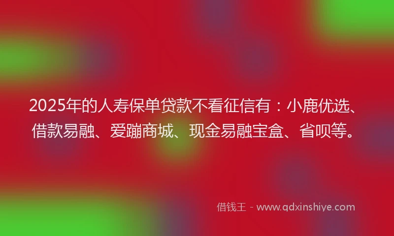 2025年的人寿保单贷款不看征信有：小鹿优选、借款易融、爱蹦商城、现金易融宝盒、省呗等。