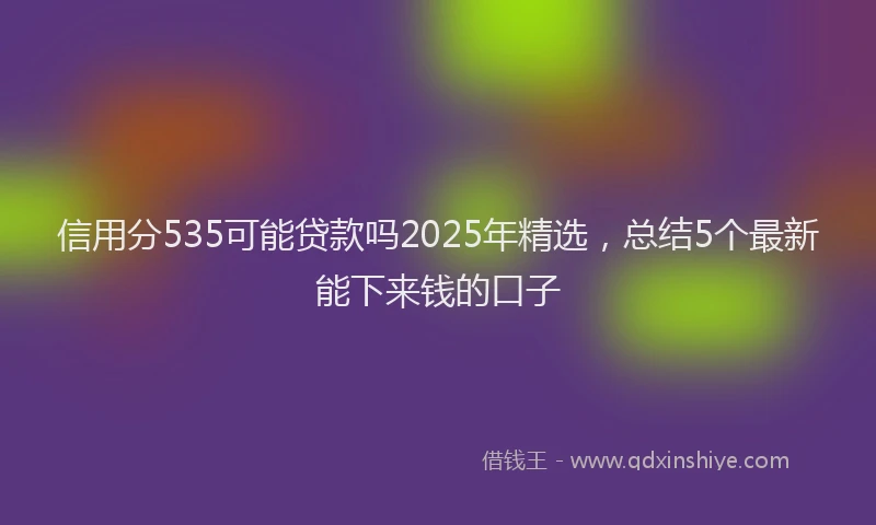 信用分535可能贷款吗2025年精选，总结5个最新能下来钱的口子
