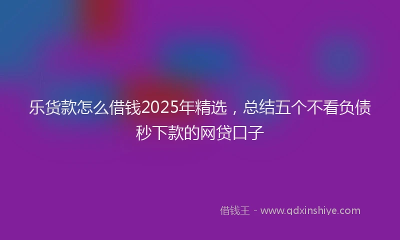 乐货款怎么借钱2025年精选，总结五个不看负债秒下款的网贷口子