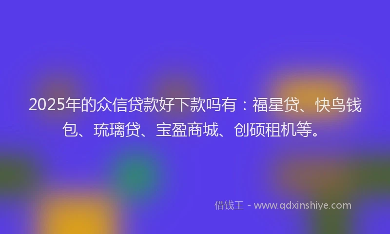 2025年的众信贷款好下款吗有：福星贷、快鸟钱包、琉璃贷、宝盈商城、创硕租机等。