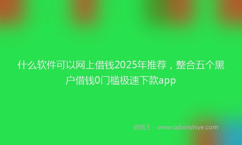 什么软件可以网上借钱2025年推荐，整合五个黑户借钱0门槛极速下款app