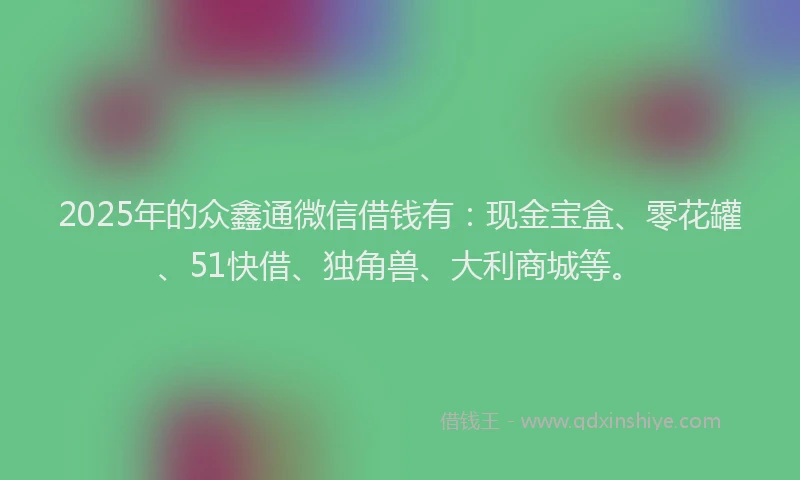 2025年的众鑫通微信借钱有：现金宝盒、零花罐、51快借、独角兽、大利商城等。