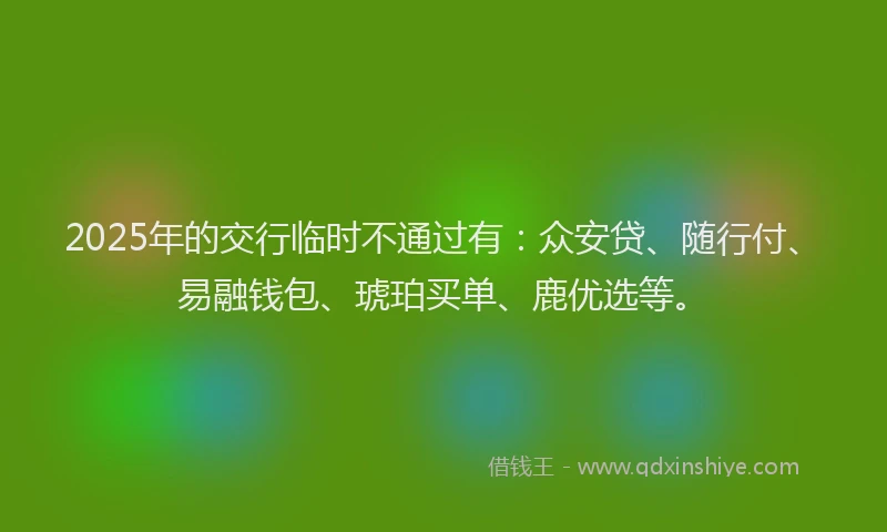2025年的交行临时不通过有：众安贷、随行付、易融钱包、琥珀买单、鹿优选等。