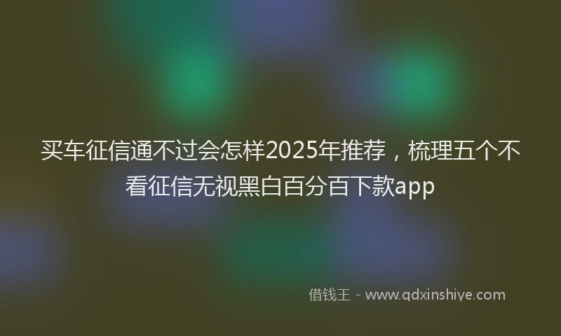 买车征信通不过会怎样2025年推荐，梳理五个不看征信无视黑白百分百下款app